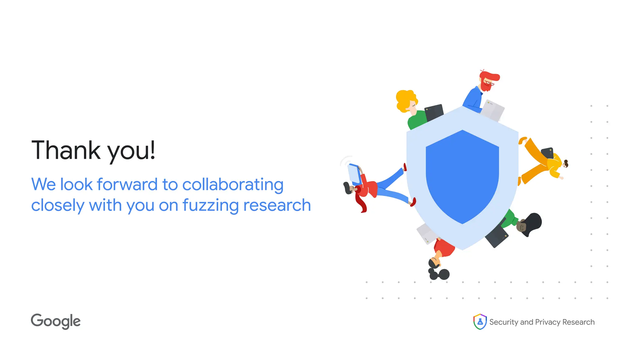 Security and Privacy Research
Thank you!
We look forward to collaborating
closely with you on fuzzing research
 
