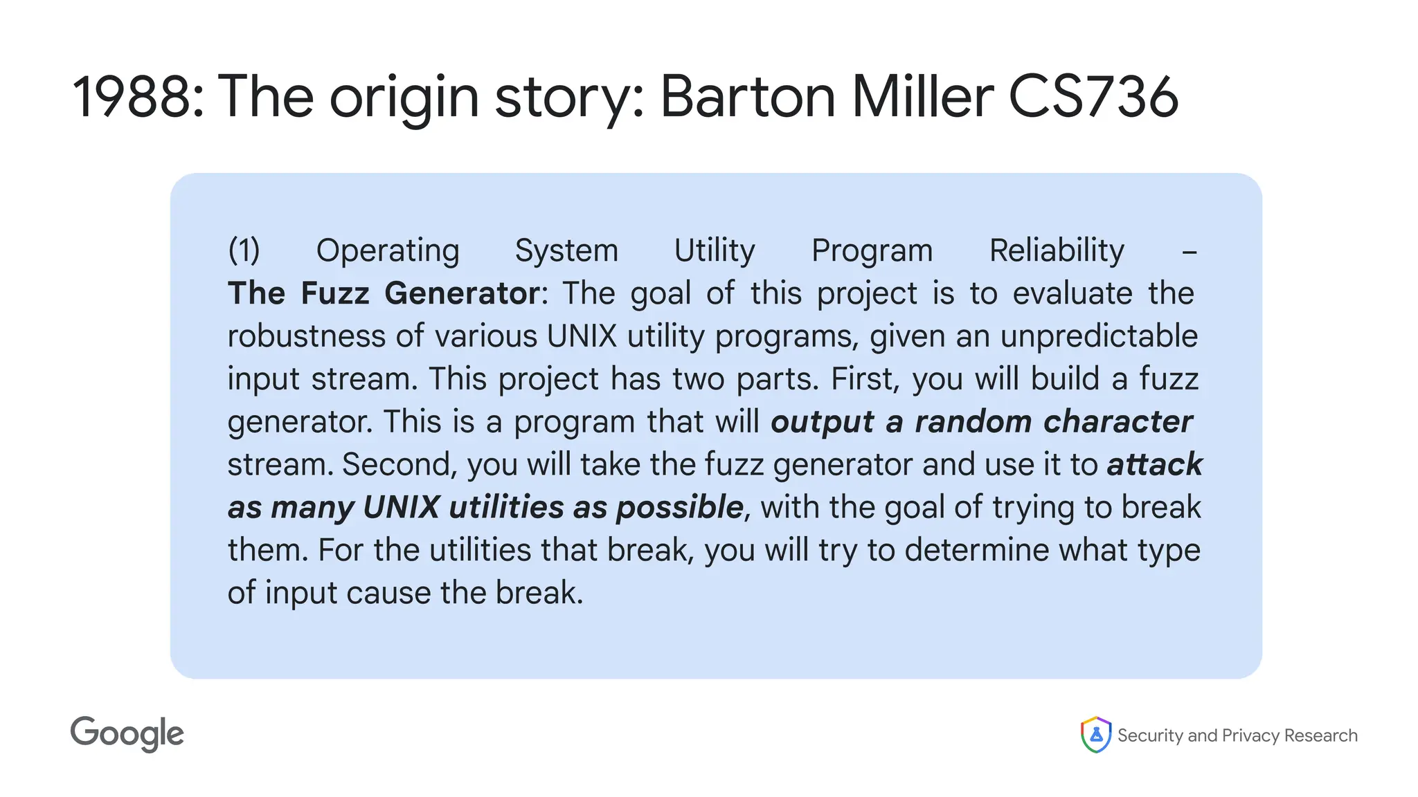 Security and Privacy Research
1988: The origin story: Barton Miller CS736
(1) Operating System Utility Program Reliability −
The Fuzz Generator: The goal of this project is to evaluate the
robustness of various UNIX utility programs, given an unpredictable
input stream. This project has two parts. First, you will build a fuzz
generator. This is a program that will output a random character
stream. Second, you will take the fuzz generator and use it to attack
as many UNIX utilities as possible, with the goal of trying to break
them. For the utilities that break, you will try to determine what type
of input cause the break.
 