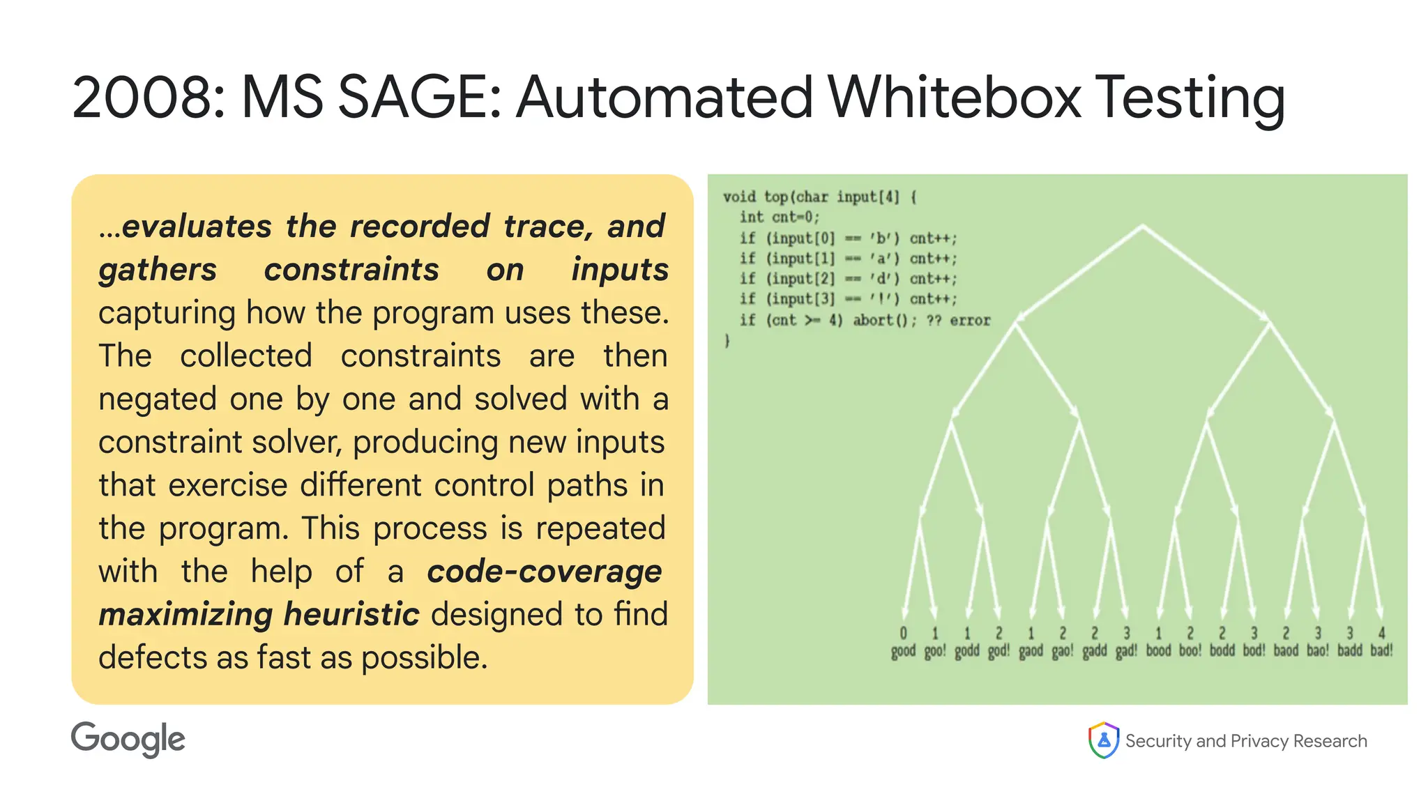 Security and Privacy Research
2008: MS SAGE: Automated Whitebox Testing
…evaluates the recorded trace, and
gathers constraints on inputs
capturing how the program uses these.
The collected constraints are then
negated one by one and solved with a
constraint solver, producing new inputs
that exercise different control paths in
the program. This process is repeated
with the help of a code-coverage
maximizing heuristic designed to find
defects as fast as possible.
 