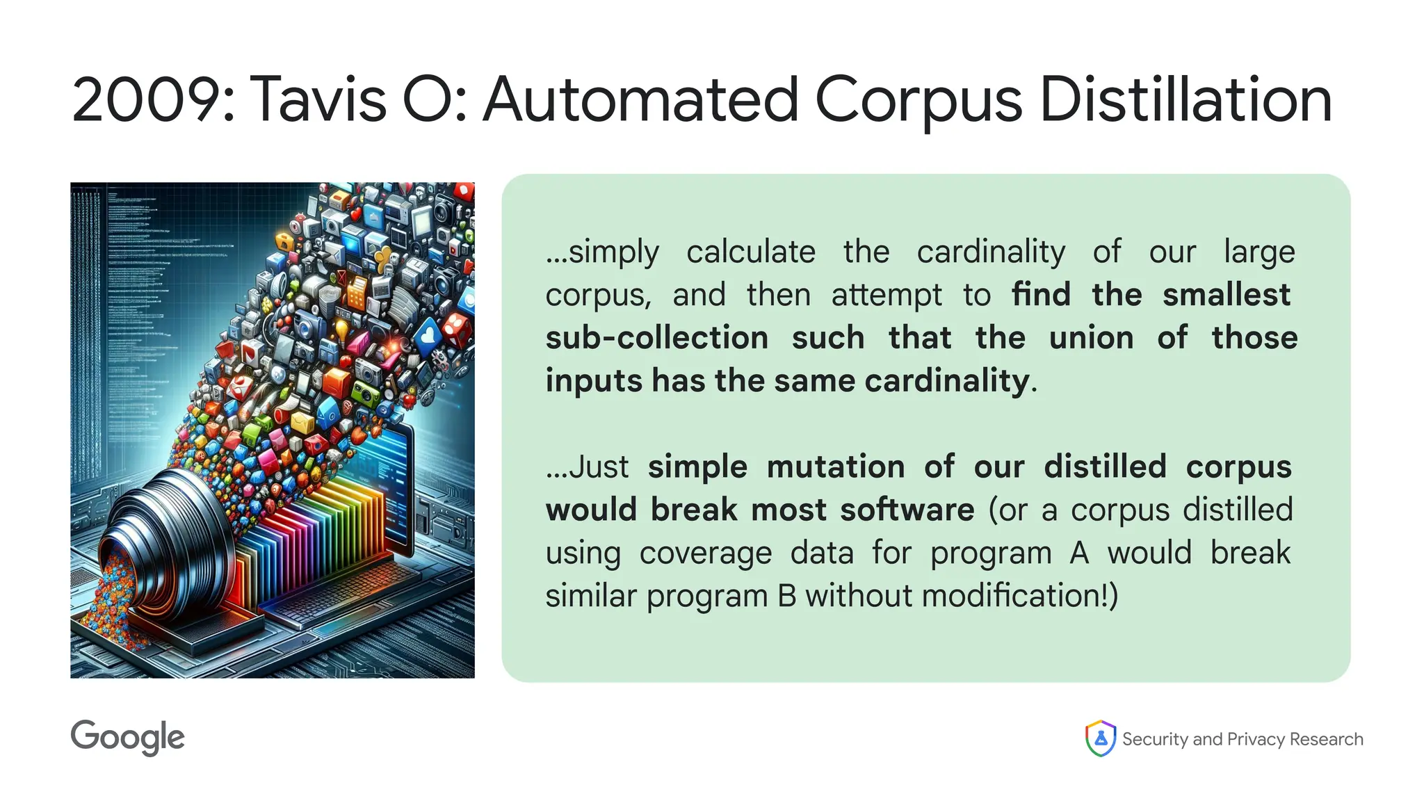 Security and Privacy Research
2009: Tavis O: Automated Corpus Distillation
…simply calculate the cardinality of our large
corpus, and then attempt to find the smallest
sub-collection such that the union of those
inputs has the same cardinality.
…Just simple mutation of our distilled corpus
would break most software (or a corpus distilled
using coverage data for program A would break
similar program B without modification!)
 