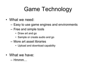 Game Technology
• What we need:
  – Easy to use game engines and environments
  – Free and simple tools
     • Draw art and go
     • Sample or create audio and go
  – More art asset libraries
     • Upload and download capability


• What we have:
  – Hmmm…
 