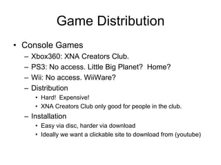 Game Distribution
• Console Games
  –   Xbox360: XNA Creators Club.
  –   PS3: No access. Little Big Planet? Home?
  –   Wii: No access. WiiWare?
  –   Distribution
       • Hard! Expensive!
       • XNA Creators Club only good for people in the club.
  – Installation
       • Easy via disc, harder via download
       • Ideally we want a clickable site to download from (youtube)
 