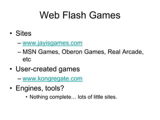 Web Flash Games
• Sites
  – www.jayisgames.com
  – MSN Games, Oberon Games, Real Arcade,
    etc
• User-created games
  – www.kongregate.com
• Engines, tools?
     • Nothing complete… lots of little sites.
 