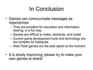 In Conclusion
• Games can communicate messages as
  experiences
  – They are excellent for education and information
    sharing, in a fun way
  – Games are difficult to make, distribute, and install
  – Current game development tools and technology are
    too complex for hobbyists
  – Web Flash games are the best option at the moment

• It is slowly improving; please try to make your
  own games to share!
 