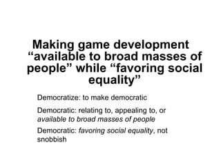 Making game development
“available to broad masses of
people” while “favoring social
           equality”
 Democratize: to make democratic
 Democratic: relating to, appealing to, or
 available to broad masses of people
 Democratic: favoring social equality, not
 snobbish
 