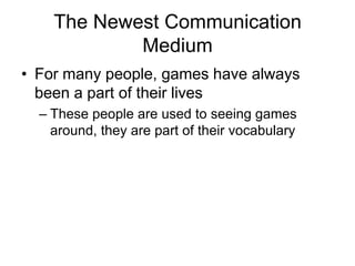 The Newest Communication
            Medium
• For many people, games have always
  been a part of their lives
  – These people are used to seeing games
    around, they are part of their vocabulary
 