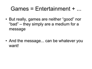 Games = Entertainment + ...
• But really, games are neither “good” nor
  “bad” – they simply are a medium for a
  message

• And the message... can be whatever you
  want!
 