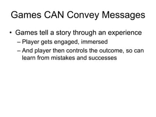 Games CAN Convey Messages
• Games tell a story through an experience
  – Player gets engaged, immersed
  – And player then controls the outcome, so can
    learn from mistakes and successes
 