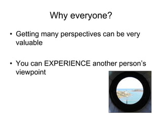Why everyone?
• Getting many perspectives can be very
  valuable

• You can EXPERIENCE another person’s
  viewpoint
 
