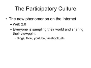 The Participatory Culture
• The new phenomenon on the Internet
  – Web 2.0
  – Everyone is sampling their world and sharing
    their viewpoint
    • Blogs, flickr, youtube, facebook, etc
 