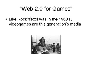 “Web 2.0 for Games”
• Like Rock’n’Roll was in the 1960’s,
  videogames are this generation’s media
 