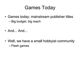 Games Today
• Games today: mainstream publisher titles
  – Big budget, big reach


• And... And...

• Well, we have a small hobbyist community
  – Flash games
 
