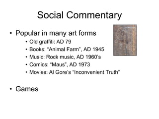 Social Commentary
• Popular in many art forms
    •   Old graffiti: AD 79
    •   Books: “Animal Farm”, AD 1945
    •   Music: Rock music, AD 1960’s
    •   Comics: “Maus”, AD 1973
    •   Movies: Al Gore’s “Inconvenient Truth”


• Games
 