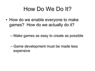 How Do We Do It?
• How do we enable everyone to make
  games? How do we actually do it?

  – Make games as easy to create as possible

  – Game development must be made less
    expensive
 