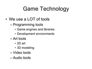 Game Technology
• We use a LOT of tools
  – Programming tools
     • Game engines and libraries
     • Development environments
  – Art tools
     • 2D art
     • 3D modeling
  – Video tools
  – Audio tools
 