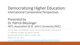 Democratizing Higher Education:
International Comparative Perspectives
Presented by
Dr. Patrick Blessinger
HETL Association & St. John’s University (NYC)
THE GLOBAL CLASSROOM: ISSUES IN INTERNATIONAL EDUCATION
9TH ANNUAL GLOBAL BUSINESS FORUM
BAYLOR UNIVERSITY, WACO, TEXAS, USA
MARCH 18-19, 2015
HTTP://WWW.BAYLOR.EDU/BUSINESS/GLOBALBUSINESSFORUM/
 