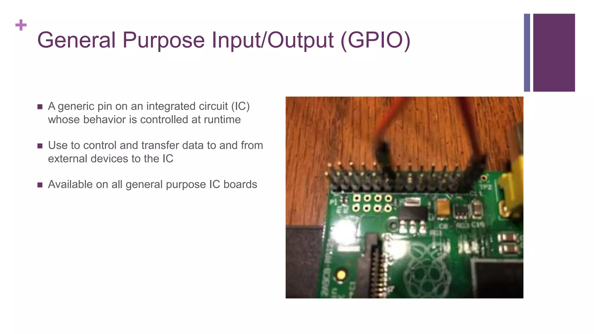 +
General Purpose Input/Output (GPIO)
 A generic pin on an integrated circuit (IC)
whose behavior is controlled at runtime
 Use to control and transfer data to and from
external devices to the IC
 Available on all general purpose IC boards
 