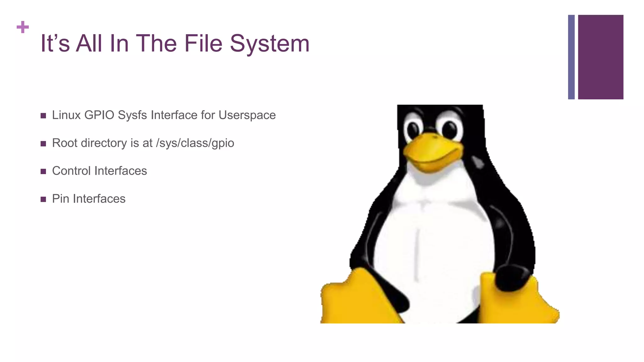 +
It’s All In The File System
 Linux GPIO Sysfs Interface for Userspace
 Root directory is at /sys/class/gpio
 Control Interfaces
 Pin Interfaces
 
