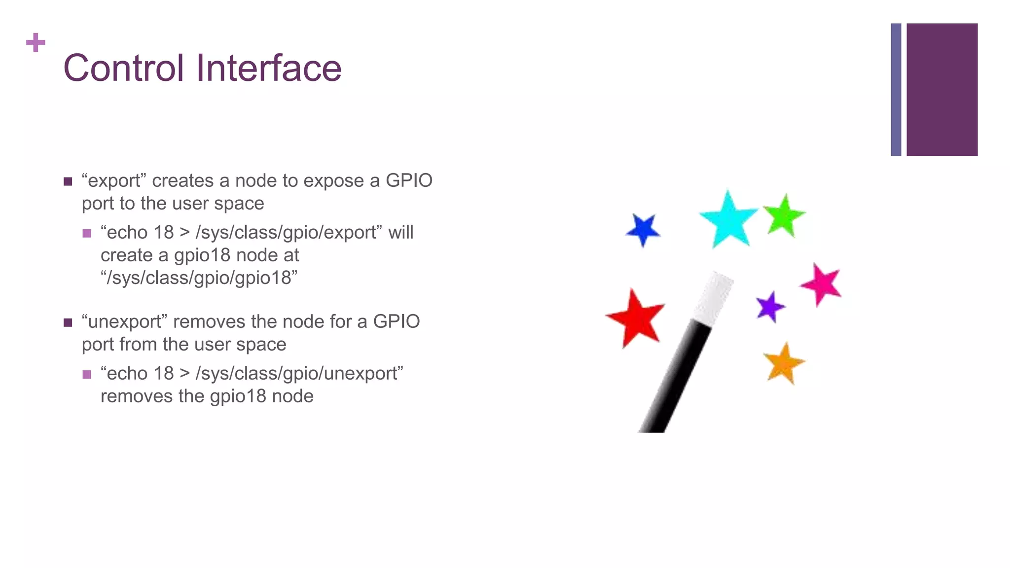 +
Control Interface
 “export” creates a node to expose a GPIO
port to the user space
 “echo 18 > /sys/class/gpio/export” will
create a gpio18 node at
“/sys/class/gpio/gpio18”
 “unexport” removes the node for a GPIO
port from the user space
 “echo 18 > /sys/class/gpio/unexport”
removes the gpio18 node
 