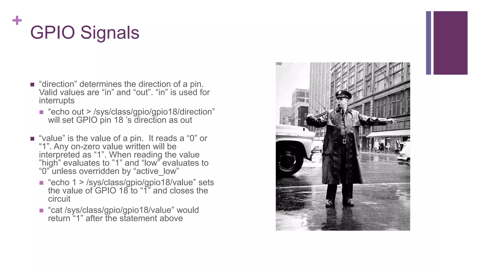 +
GPIO Signals
 “direction” determines the direction of a pin.
Valid values are “in” and “out”. “in” is used for
interrupts
 “echo out > /sys/class/gpio/gpio18/direction”
will set GPIO pin 18 ’s direction as out
 “value” is the value of a pin. It reads a “0” or
“1”. Any on-zero value written will be
interpreted as “1”. When reading the value
”high” evaluates to ”1” and “low” evaluates to
“0” unless overridden by “active_low”
 “echo 1 > /sys/class/gpio/gpio18/value” sets
the value of GPIO 18 to “1” and closes the
circuit
 “cat /sys/class/gpio/gpio18/value” would
return “1” after the statement above
 