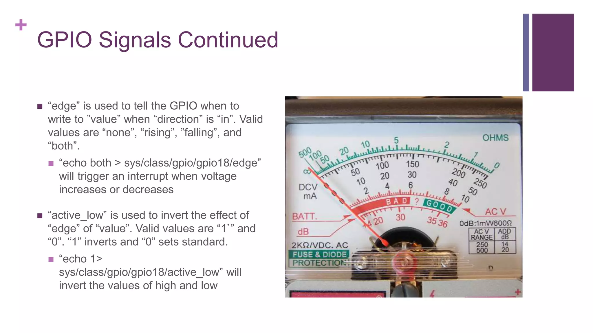 +
GPIO Signals Continued
 “edge” is used to tell the GPIO when to
write to ”value” when “direction” is “in”. Valid
values are “none”, “rising”, ”falling”, and
“both”.
 “echo both > sys/class/gpio/gpio18/edge”
will trigger an interrupt when voltage
increases or decreases
 “active_low” is used to invert the effect of
“edge” of “value”. Valid values are “1`” and
“0”. “1” inverts and “0” sets standard.
 “echo 1>
sys/class/gpio/gpio18/active_low” will
invert the values of high and low
 
