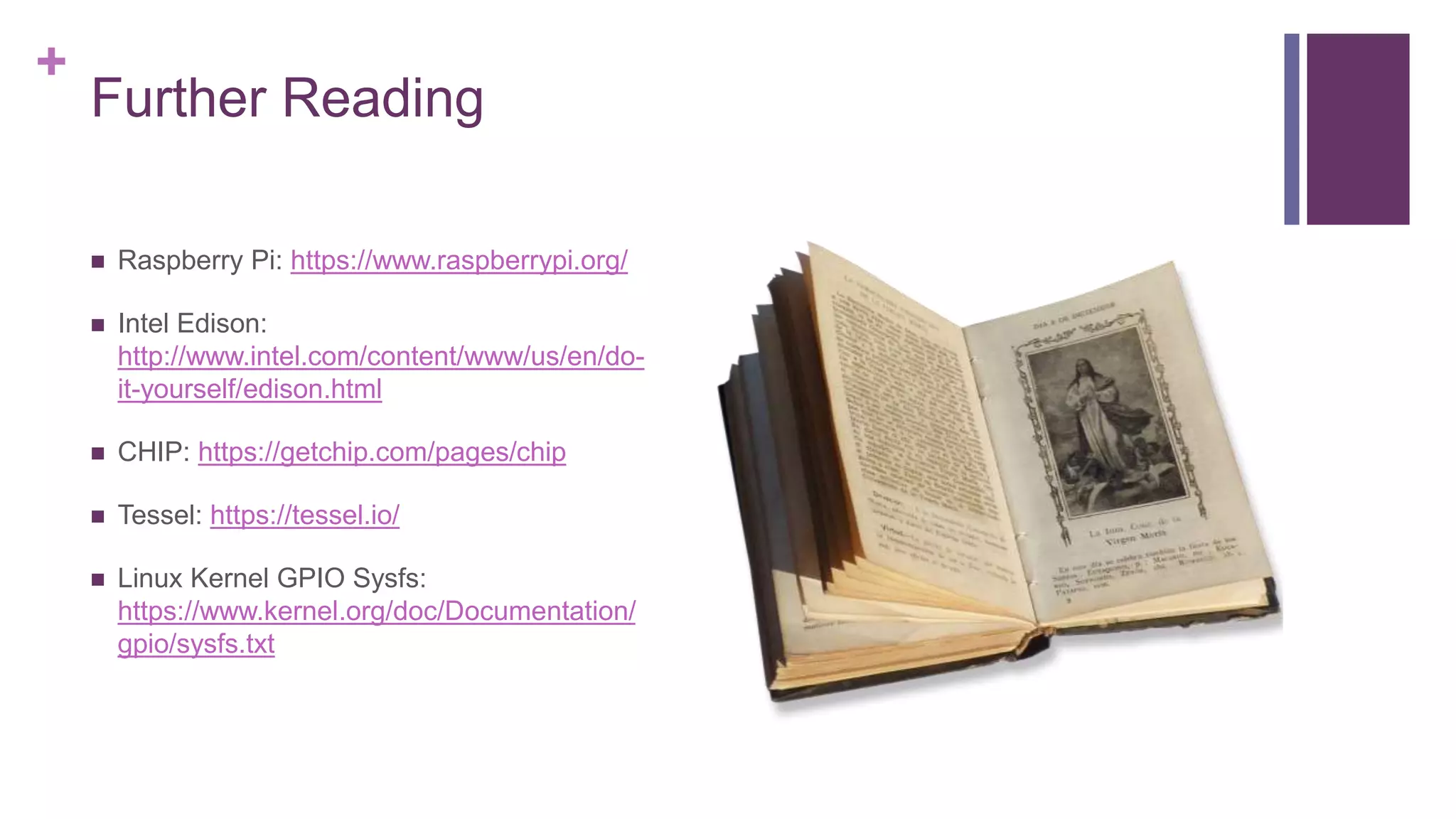 +
Further Reading
 Raspberry Pi: https://www.raspberrypi.org/
 Intel Edison:
http://www.intel.com/content/www/us/en/do-
it-yourself/edison.html
 CHIP: https://getchip.com/pages/chip
 Tessel: https://tessel.io/
 Linux Kernel GPIO Sysfs:
https://www.kernel.org/doc/Documentation/
gpio/sysfs.txt
 