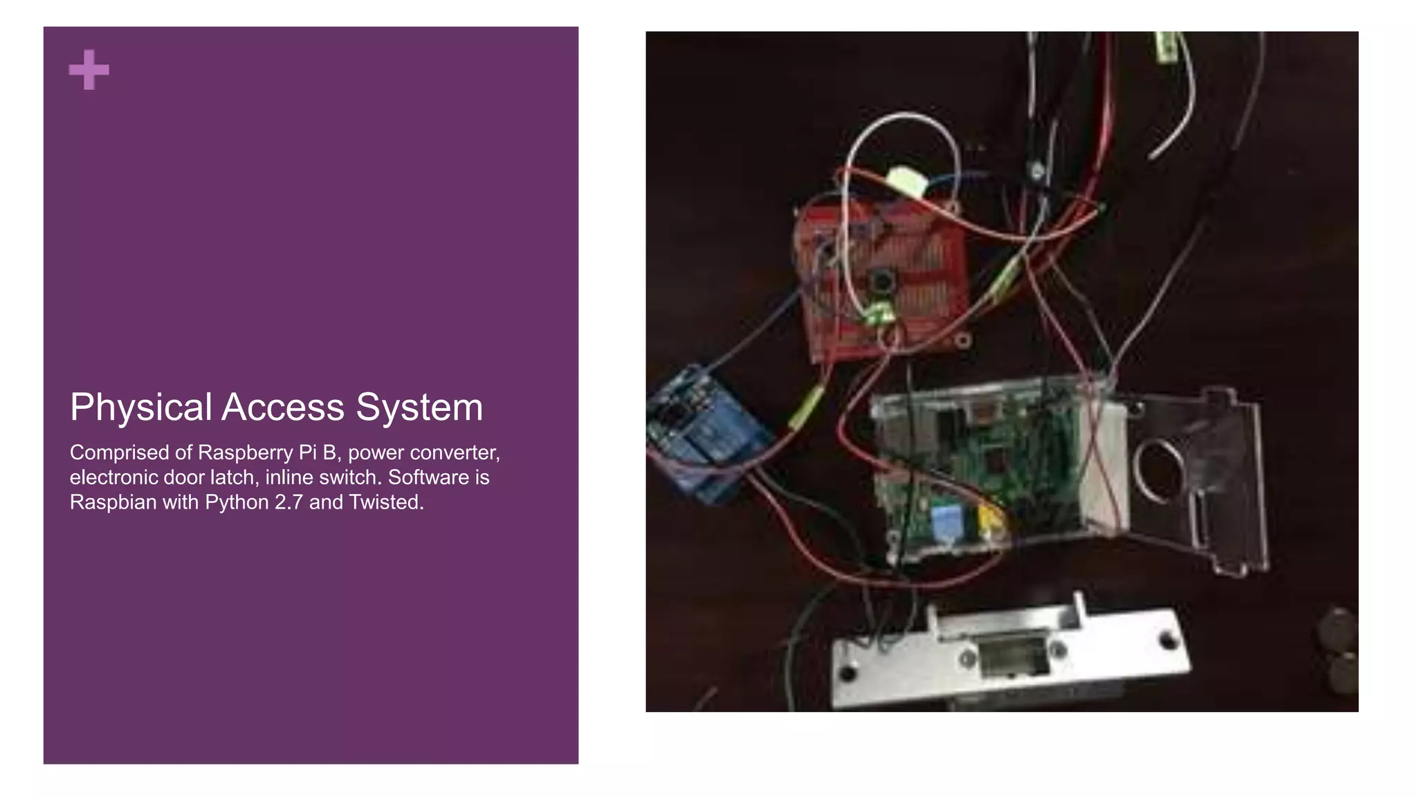 +
Physical Access System
Comprised of Raspberry Pi B, power converter,
electronic door latch, inline switch. Software is
Raspbian with Python 2.7 and Twisted.
 