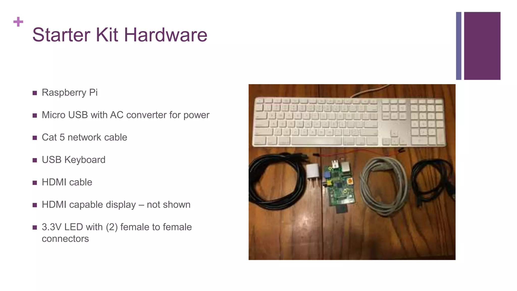 +
Starter Kit Hardware
 Raspberry Pi
 Micro USB with AC converter for power
 Cat 5 network cable
 USB Keyboard
 HDMI cable
 HDMI capable display – not shown
 3.3V LED with (2) female to female
connectors
 