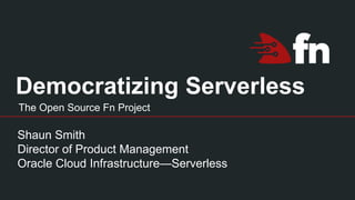 Democratizing Serverless
Shaun Smith
Director of Product Management
Oracle Cloud Infrastructure—Serverless
The Open Source Fn Project
 