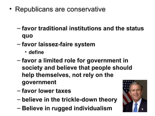 • Republicans are conservative
– favor traditional institutions and the status
quo
– favor laissez-faire system
• define
– favor a limited role for government in
society and believe that people should
help themselves, not rely on the
government
– favor lower taxes
– believe in the trickle-down theory
– Believe in rugged individualism
 