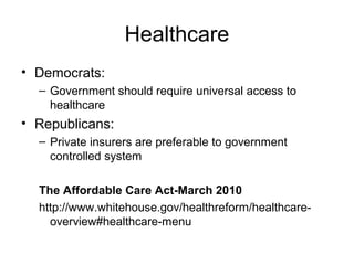 Healthcare
• Democrats:
– Government should require universal access to
healthcare
• Republicans:
– Private insurers are preferable to government
controlled system
The Affordable Care Act-March 2010
http://www.whitehouse.gov/healthreform/healthcare-
overview#healthcare-menu
 