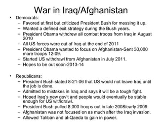 War in Iraq/Afghanistan
• Democrats:
– Favored at first but criticized President Bush for messing it up.
– Wanted a defined exit strategy during the Bush years.
– President Obama withdrew all combat troops from Iraq in August
2010
– All US forces were out of Iraq at the end of 2011
– President Obama wanted to focus on Afghanistan-Sent 30,000
more troops 12-09.
– Started US withdrawl from Afghanistan in July 2011.
– Hopes to be out soon-2013-14
• Republicans:
– President Bush stated 8-21-06 that US would not leave Iraq until
the job is done.
– Admitted to mistakes in Iraq and says it will be a tough fight.
– Hoped Iraq’s new gov’t and people would eventually be stable
enough for US withdrawl.
– President Bush pulled 8,000 troops out in late 2008/early 2009.
– Afghanistan was not focused on as much after the Iraq invasion.
– Allowed Taliban and al-Qaeda to gain in power.
 