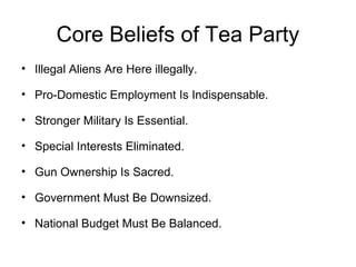 Core Beliefs of Tea Party
• Illegal Aliens Are Here illegally.
• Pro-Domestic Employment Is Indispensable.
• Stronger Military Is Essential.
• Special Interests Eliminated.
• Gun Ownership Is Sacred.
• Government Must Be Downsized.
• National Budget Must Be Balanced.
 