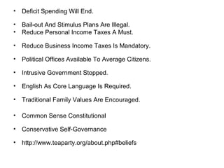 • Deficit Spending Will End.
• Bail-out And Stimulus Plans Are Illegal.
• Reduce Personal Income Taxes A Must.
• Reduce Business Income Taxes Is Mandatory.
• Political Offices Available To Average Citizens.
• Intrusive Government Stopped.
• English As Core Language Is Required.
• Traditional Family Values Are Encouraged.
• Common Sense Constitutional
• Conservative Self-Governance
• http://www.teaparty.org/about.php#beliefs
 