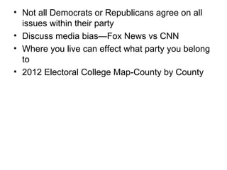 • Not all Democrats or Republicans agree on all
issues within their party
• Discuss media bias—Fox News vs CNN
• Where you live can effect what party you belong
to
• 2012 Electoral College Map-County by County
 