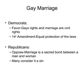 Gay Marriage
• Democrats:
– Favor-Gays rights and marriage are civil
rights
– 14th
Amendment-Equal protection of the laws
• Republicans:
– Oppose-Marriage is a sacred bond between a
man and woman
– Many consider it a sin
 