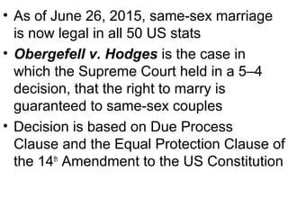 • As of June 26, 2015, same-sex marriage
is now legal in all 50 US stats
• Obergefell v. Hodges is the case in
which the Supreme Court held in a 5–4
decision, that the right to marry is
guaranteed to same-sex couples
• Decision is based on Due Process
Clause and the Equal Protection Clause of
the 14th
Amendment to the US Constitution
 