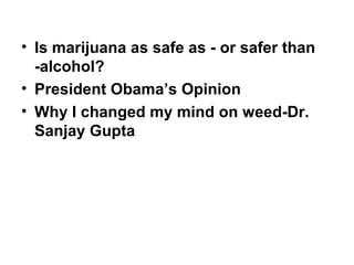 • Is marijuana as safe as - or safer than
-alcohol?
• President Obama’s Opinion
• Why I changed my mind on weed-Dr.
Sanjay Gupta
 