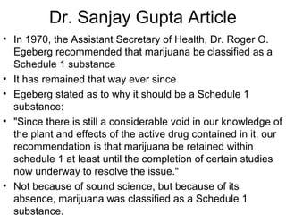 Dr. Sanjay Gupta Article
• In 1970, the Assistant Secretary of Health, Dr. Roger O.
Egeberg recommended that marijuana be classified as a
Schedule 1 substance
• It has remained that way ever since
• Egeberg stated as to why it should be a Schedule 1
substance:
• "Since there is still a considerable void in our knowledge of
the plant and effects of the active drug contained in it, our
recommendation is that marijuana be retained within
schedule 1 at least until the completion of certain studies
now underway to resolve the issue."
• Not because of sound science, but because of its
absence, marijuana was classified as a Schedule 1
substance.
 