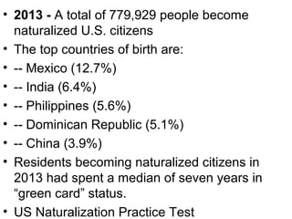 • 2013 - A total of 779,929 people become
naturalized U.S. citizens
• The top countries of birth are:
• -- Mexico (12.7%)
• -- India (6.4%)
• -- Philippines (5.6%)
• -- Dominican Republic (5.1%)
• -- China (3.9%)
• Residents becoming naturalized citizens in
2013 had spent a median of seven years in
“green card” status.
• US Naturalization Practice Test
 