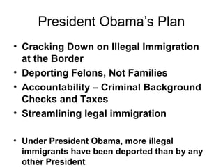 President Obama’s Plan
• Cracking Down on Illegal Immigration
at the Border
• Deporting Felons, Not Families
• Accountability – Criminal Background
Checks and Taxes
• Streamlining legal immigration
• Under President Obama, more illegal
immigrants have been deported than by any
other President
 