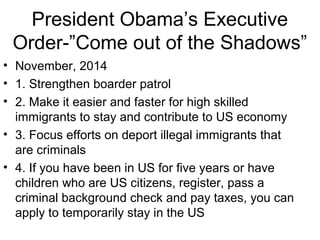President Obama’s Executive
Order-”Come out of the Shadows”
• November, 2014
• 1. Strengthen boarder patrol
• 2. Make it easier and faster for high skilled
immigrants to stay and contribute to US economy
• 3. Focus efforts on deport illegal immigrants that
are criminals
• 4. If you have been in US for five years or have
children who are US citizens, register, pass a
criminal background check and pay taxes, you can
apply to temporarily stay in the US
 