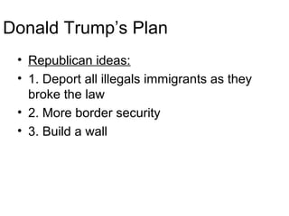 Donald Trump’s Plan
• Republican ideas:
• 1. Deport all illegals immigrants as they
broke the law
• 2. More border security
• 3. Build a wall
 