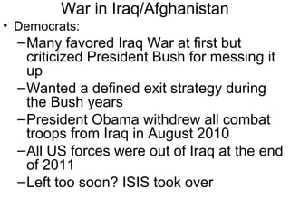 War in Iraq/Afghanistan
• Democrats:
–Many favored Iraq War at first but
criticized President Bush for messing it
up
–Wanted a defined exit strategy during
the Bush years
–President Obama withdrew all combat
troops from Iraq in August 2010
–All US forces were out of Iraq at the end
of 2011
–Left too soon? ISIS took over
 