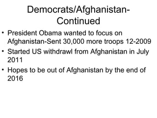 Democrats/Afghanistan-
Continued
• President Obama wanted to focus on
Afghanistan-Sent 30,000 more troops 12-2009
• Started US withdrawl from Afghanistan in July
2011
• Hopes to be out of Afghanistan by the end of
2016
 