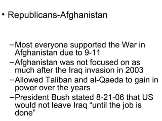 • Republicans-Afghanistan
–Most everyone supported the War in
Afghanistan due to 9-11
–Afghanistan was not focused on as
much after the Iraq invasion in 2003
–Allowed Taliban and al-Qaeda to gain in
power over the years
–President Bush stated 8-21-06 that US
would not leave Iraq “until the job is
done”
 