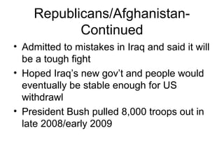 Republicans/Afghanistan-
Continued
• Admitted to mistakes in Iraq and said it will
be a tough fight
• Hoped Iraq’s new gov’t and people would
eventually be stable enough for US
withdrawl
• President Bush pulled 8,000 troops out in
late 2008/early 2009
 