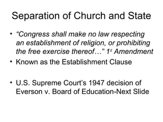 Separation of Church and State
• “Congress shall make no law respecting
an establishment of religion, or prohibiting
the free exercise thereof…” 1st
Amendment
• Known as the Establishment Clause
• U.S. Supreme Court’s 1947 decision of
Everson v. Board of Education-Next Slide
 
