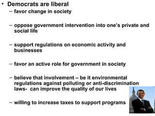 • Democrats are liberal
– favor change in society
– oppose government intervention into one’s private and
social life
– support regulations on economic activity and
businesses
– favor an active role for government in society
– believe that involvement – be it environmental
regulations against polluting or anti-discrimination
laws- can improve the quality of our lives
– willing to increase taxes to support programs
 