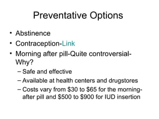 Preventative Options
• Abstinence
• Contraception-Link
• Morning after pill-Quite controversial-
Why?
– Safe and effective
– Available at health centers and drugstores
– Costs vary from $30 to $65 for the morning-
after pill and $500 to $900 for IUD insertion
 